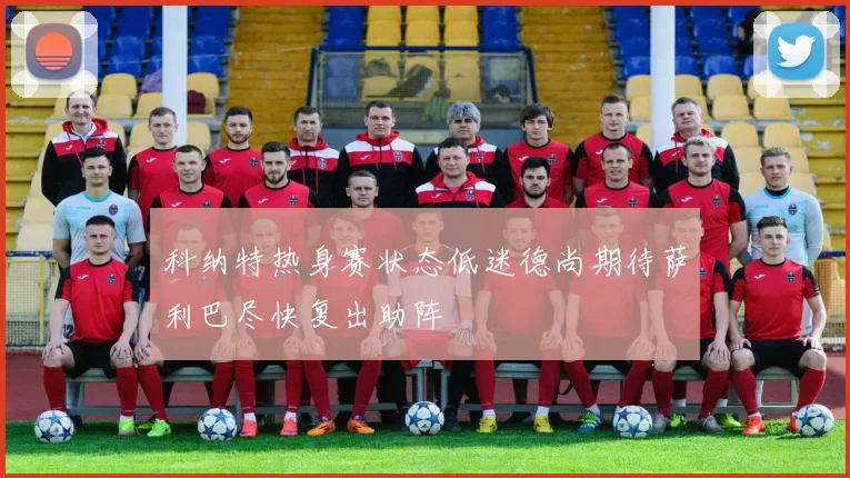 科纳特热身赛状态低迷德尚期待萨利巴尽快复出助阵