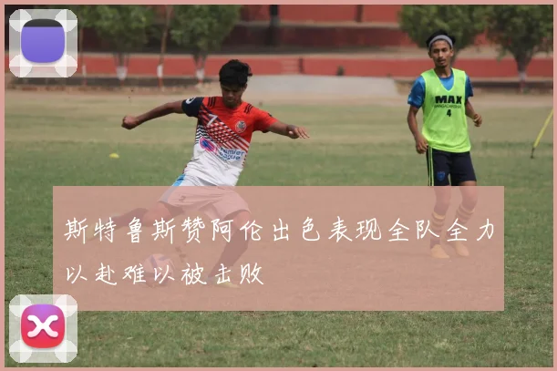 斯特鲁斯赞阿伦出色表现全队全力以赴难以被击败