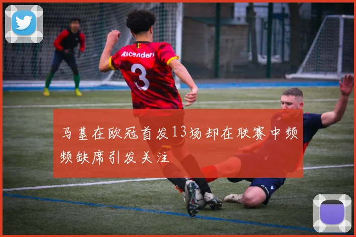 马基在欧冠首发13场却在联赛中频频缺席引发关注