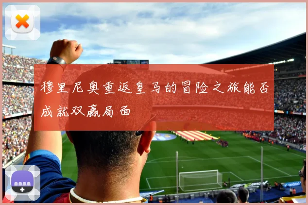 穆里尼奥重返皇马的冒险之旅能否成就双赢局面