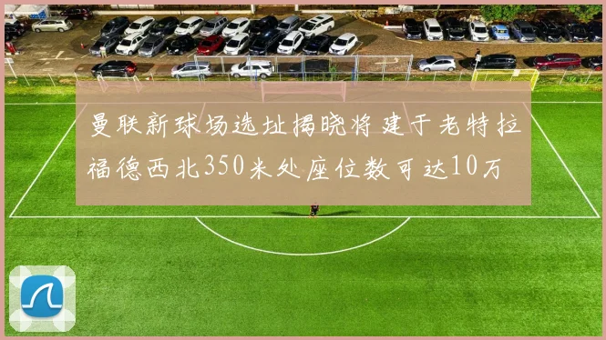 曼联新球场选址揭晓将建于老特拉福德西北350米处座位数可达10万