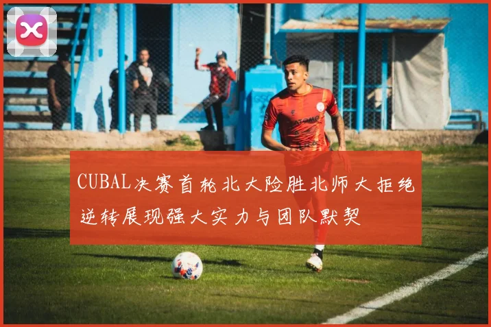 CUBAL决赛首轮北大险胜北师大拒绝逆转展现强大实力与团队默契