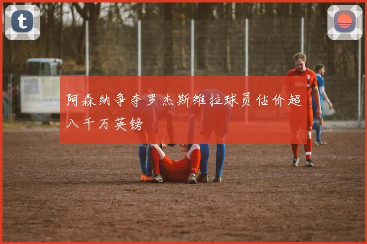 阿森纳争夺罗杰斯维拉球员估价超八千万英镑