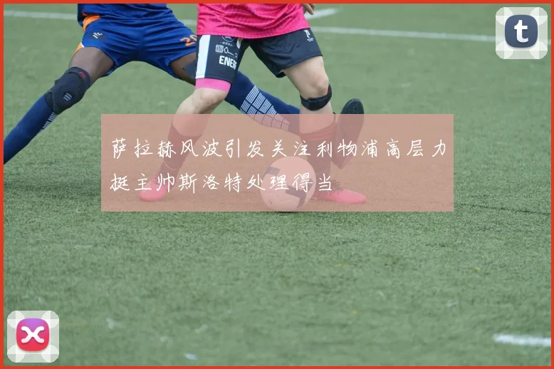 萨拉赫风波引发关注利物浦高层力挺主帅斯洛特处理得当