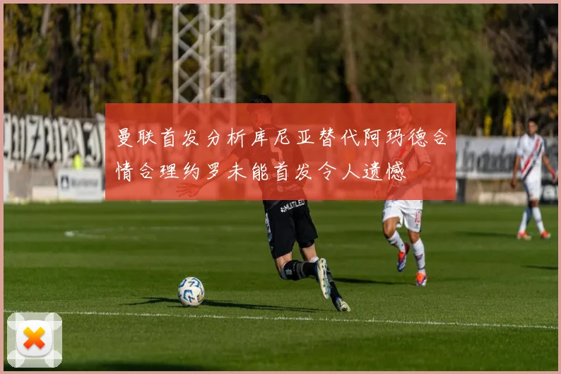 曼联首发分析库尼亚替代阿玛德合情合理约罗未能首发令人遗憾