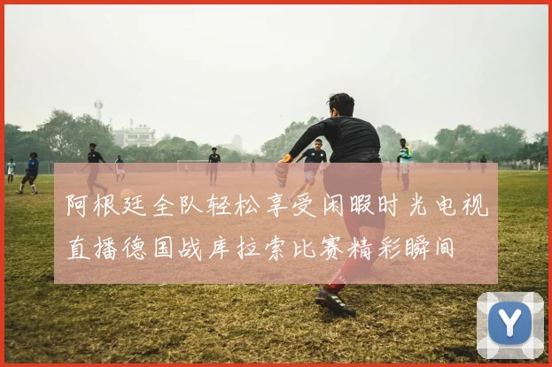 阿根廷全队轻松享受闲暇时光电视直播德国战库拉索比赛精彩瞬间