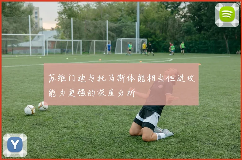 苏维门迪与托马斯体能相当但进攻能力更强的深度分析