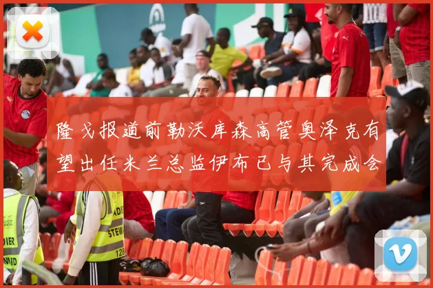隆戈报道前勒沃库森高管奥泽克有望出任米兰总监伊布已与其完成会面