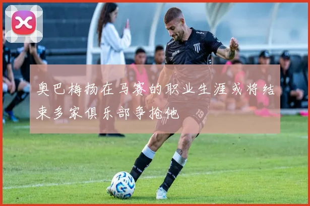 奥巴梅扬在马赛的职业生涯或将结束多家俱乐部争抢他