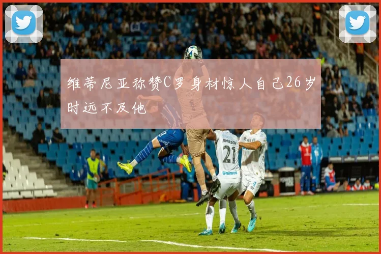 维蒂尼亚称赞C罗身材惊人自己26岁时远不及他