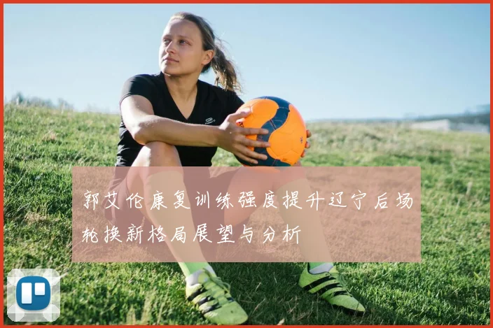 郭艾伦康复训练强度提升辽宁后场轮换新格局展望与分析