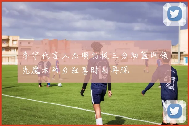 李宁代言人杰明打板三分助篮网领先魔术两分狂喜时刻再现