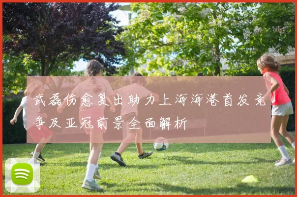 武磊伤愈复出助力上海海港首发竞争及亚冠前景全面解析