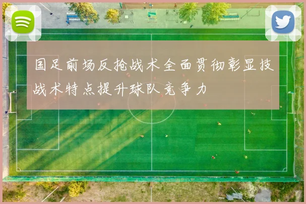国足前场反抢战术全面贯彻彰显技战术特点提升球队竞争力