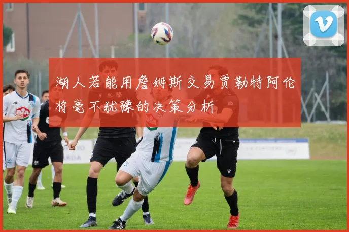 湖人若能用詹姆斯交易贾勒特阿伦将毫不犹豫的决策分析