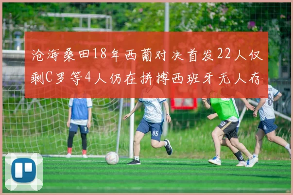 沧海桑田18年西葡对决首发22人仅剩C罗等4人仍在拼搏西班牙无人存留