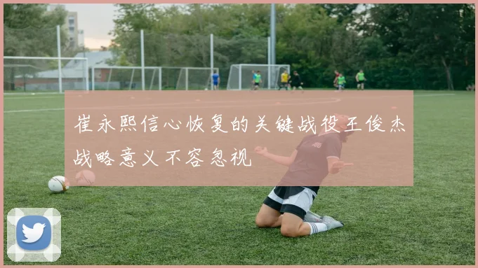 崔永熙信心恢复的关键战役王俊杰战略意义不容忽视