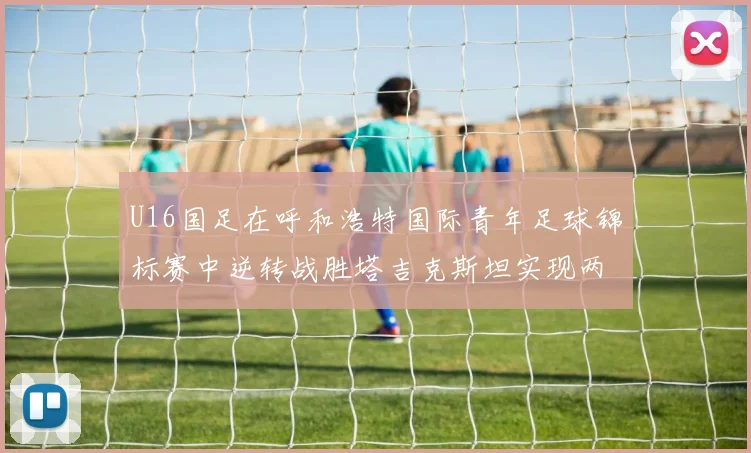 U16国足在呼和浩特国际青年足球锦标赛中逆转战胜塔吉克斯坦实现两连胜