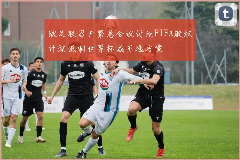 欧足联召开紧急会议讨论FIFA股权计划抵制世界杯成可选方案